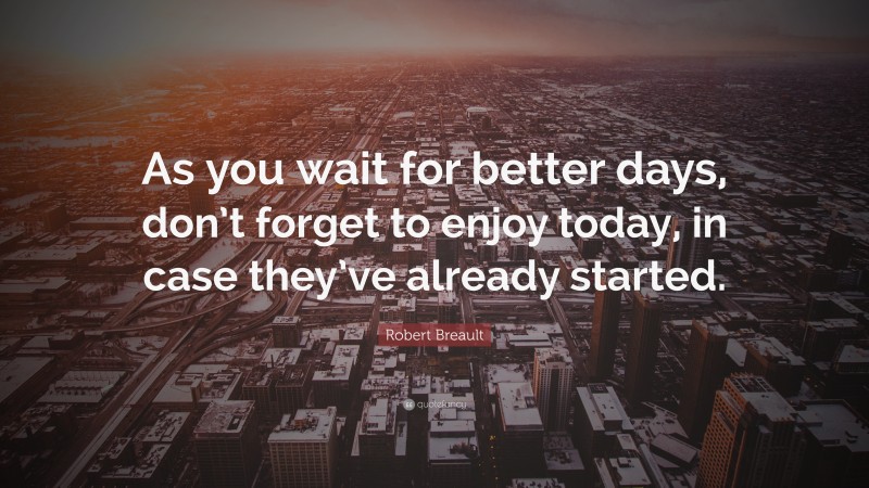 Robert Breault Quote: “As you wait for better days, don’t forget to enjoy today, in case they’ve already started.”