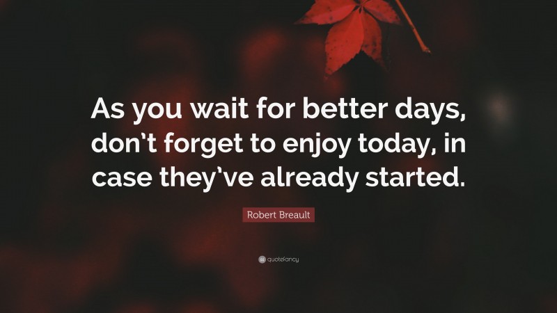Robert Breault Quote: “As you wait for better days, don’t forget to enjoy today, in case they’ve already started.”