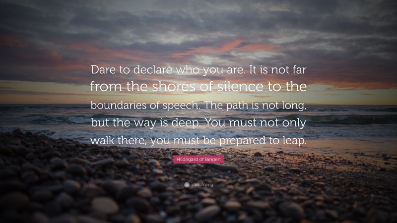 Hildegard of Bingen Quote: “Dare to declare who you are. It is not far from the shores of silence to the boundaries of speech. The path is not long, but the way is deep. You must not only walk there, you must be prepared to leap.”