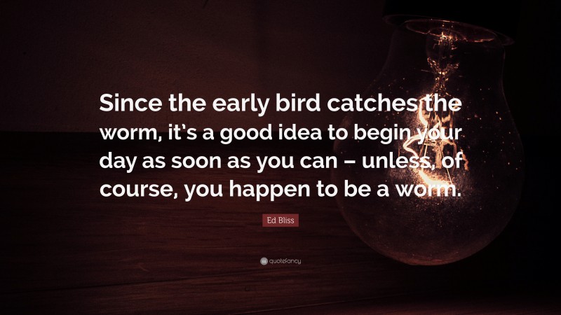 Ed Bliss Quote: “Since the early bird catches the worm, it’s a good idea to begin your day as soon as you can – unless, of course, you happen to be a worm.”