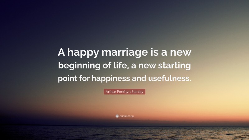 Arthur Penrhyn Stanley Quote: “A happy marriage is a new beginning of life, a new starting point for happiness and usefulness.”