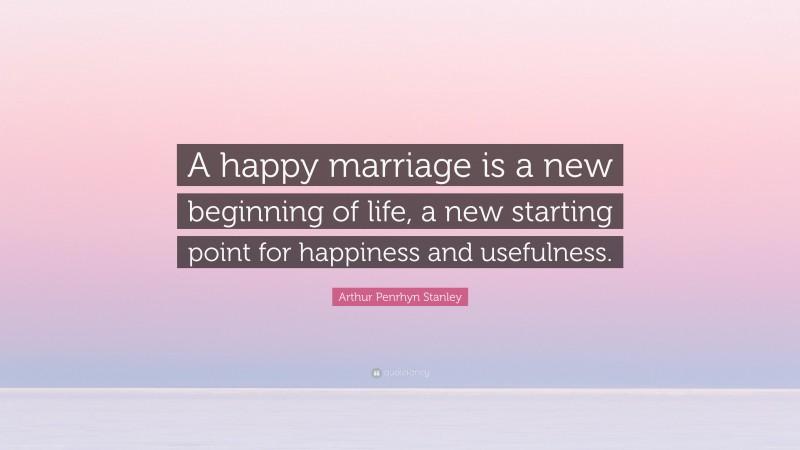 Arthur Penrhyn Stanley Quote: “A happy marriage is a new beginning of life, a new starting point for happiness and usefulness.”