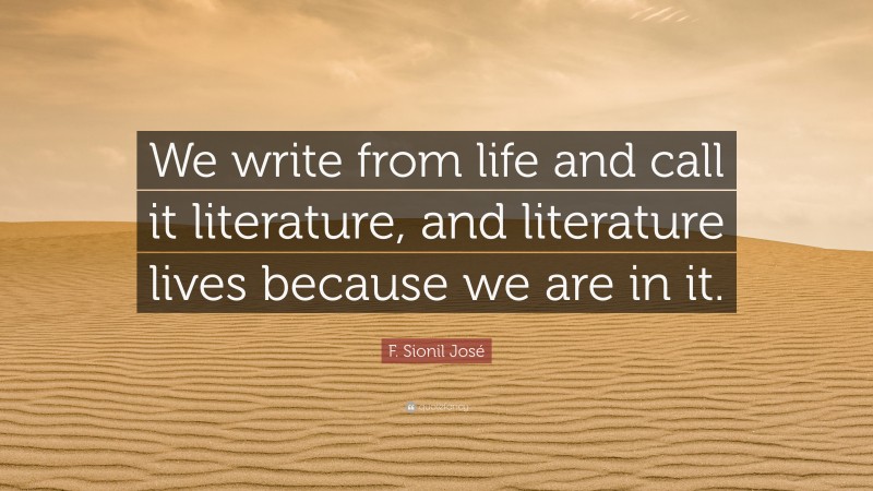F. Sionil José Quote: “We write from life and call it literature, and literature lives because we are in it.”