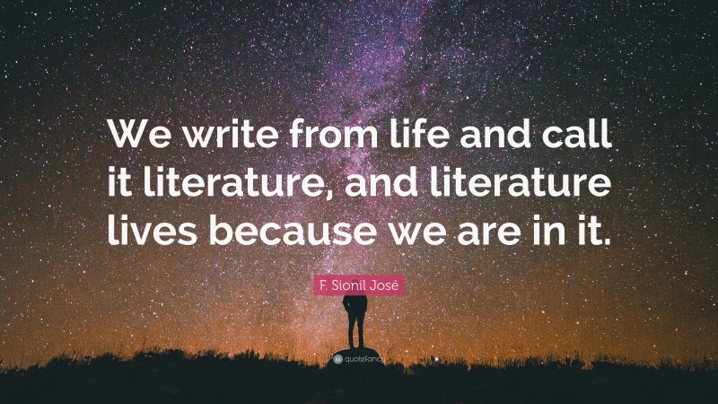 F. Sionil José Quote: “We write from life and call it literature, and literature lives because we are in it.”