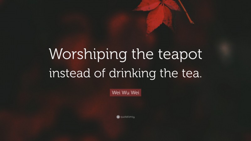 Wei Wu Wei Quote: “Worshiping the teapot instead of drinking the tea.”