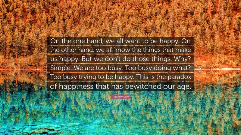 Matthew Kelly Quote: “On the one hand, we all want to be happy. On the other hand, we all know the things that make us happy. But we don’t do those things. Why? Simple. We are too busy. Too busy doing what? Too busy trying to be happy. This is the paradox of happiness that has bewitched our age.”