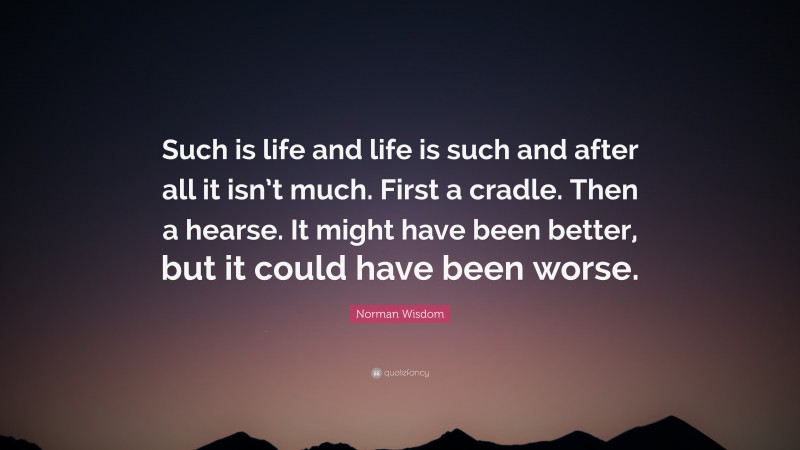 Norman Wisdom Quote: “Such is life and life is such and after all it isn’t much. First a cradle. Then a hearse. It might have been better, but it could have been worse.”
