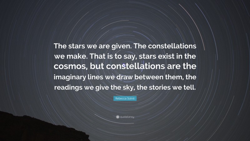 Rebecca Solnit Quote: “The stars we are given. The constellations we make. That is to say, stars exist in the cosmos, but constellations are the imaginary lines we draw between them, the readings we give the sky, the stories we tell.”