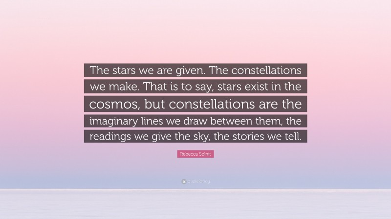 Rebecca Solnit Quote: “The stars we are given. The constellations we make. That is to say, stars exist in the cosmos, but constellations are the imaginary lines we draw between them, the readings we give the sky, the stories we tell.”