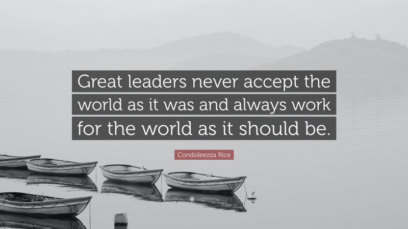 Condoleezza Rice Quote: “Great leaders never accept the world as it was and always work for the world as it should be.”