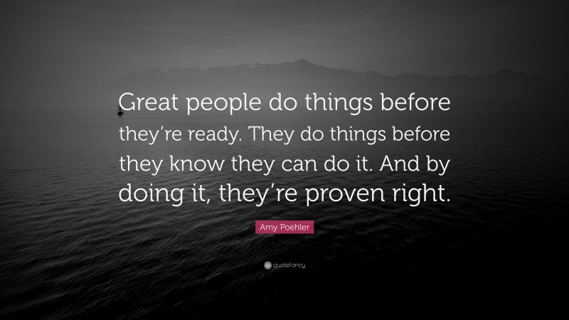 Amy Poehler Quote: “Great people do things before they’re ready. They do things before they know they can do it. And by doing it, they’re proven right.”