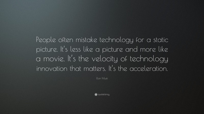 Elon Musk Quote: “People often mistake technology for a static picture. It’s less like a picture and more like a movie. It’s the velocity of technology innovation that matters. It’s the acceleration.”