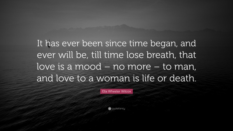 Ella Wheeler Wilcox Quote: “It has ever been since time began, and ever will be, till time lose breath, that love is a mood – no more – to man, and love to a woman is life or death.”