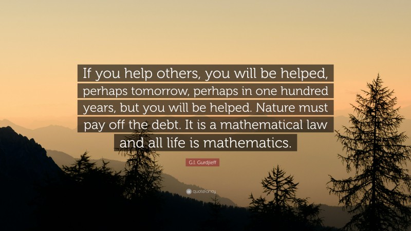 G.I. Gurdjieff Quote: “If you help others, you will be helped, perhaps tomorrow, perhaps in one hundred years, but you will be helped. Nature must pay off the debt. It is a mathematical law and all life is mathematics.”