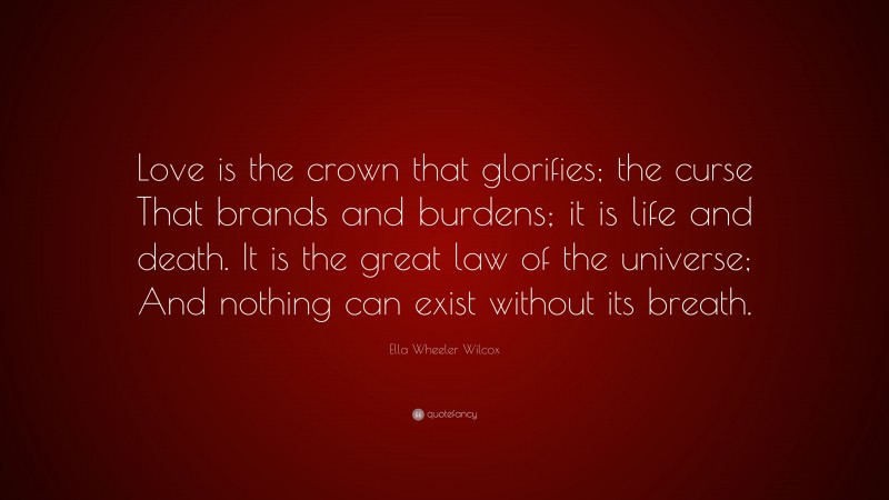 Ella Wheeler Wilcox Quote: “Love is the crown that glorifies; the curse That brands and burdens; it is life and death. It is the great law of the universe; And nothing can exist without its breath.”