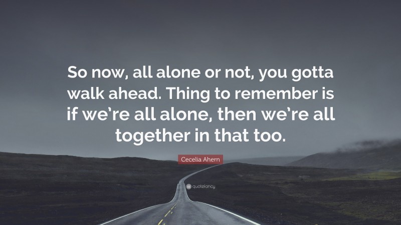 Cecelia Ahern Quote: “So now, all alone or not, you gotta walk ahead. Thing to remember is if we’re all alone, then we’re all together in that too.”