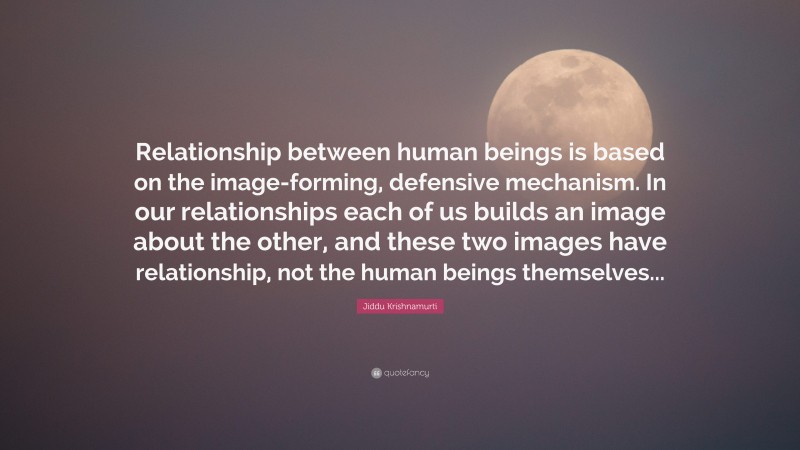 Jiddu Krishnamurti Quote: “Relationship between human beings is based on the image-forming, defensive mechanism. In our relationships each of us builds an image about the other, and these two images have relationship, not the human beings themselves...”
