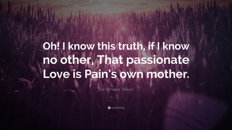 Ella Wheeler Wilcox Quote: “Oh! I know this truth, if I know no other, That passionate Love is Pain’s own mother.”