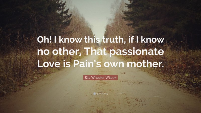 Ella Wheeler Wilcox Quote: “Oh! I know this truth, if I know no other, That passionate Love is Pain’s own mother.”