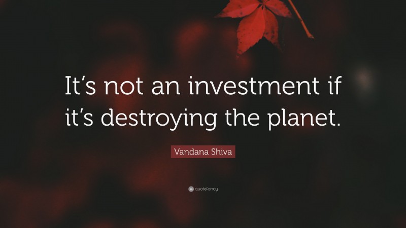 Vandana Shiva Quote: “It’s not an investment if it’s destroying the planet.”