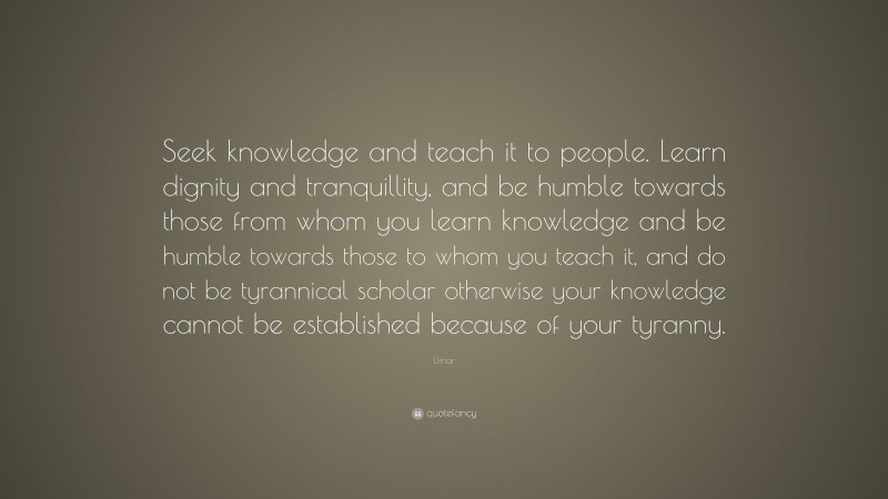 Umar Quote: “Seek knowledge and teach it to people. Learn dignity and tranquillity, and be humble towards those from whom you learn knowledge and be humble towards those to whom you teach it, and do not be tyrannical scholar otherwise your knowledge cannot be established because of your tyranny.”