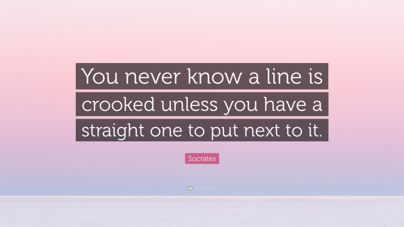 Socrates Quote: “You never know a line is crooked unless you have a straight one to put next to it.”