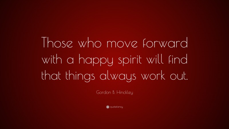 Gordon B. Hinckley Quote: “Those who move forward with a happy spirit will find that things always work out.”
