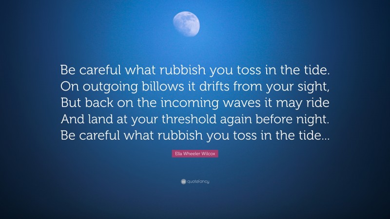 Ella Wheeler Wilcox Quote: “Be careful what rubbish you toss in the tide. On outgoing billows it drifts from your sight, But back on the incoming waves it may ride And land at your threshold again before night. Be careful what rubbish you toss in the tide...”