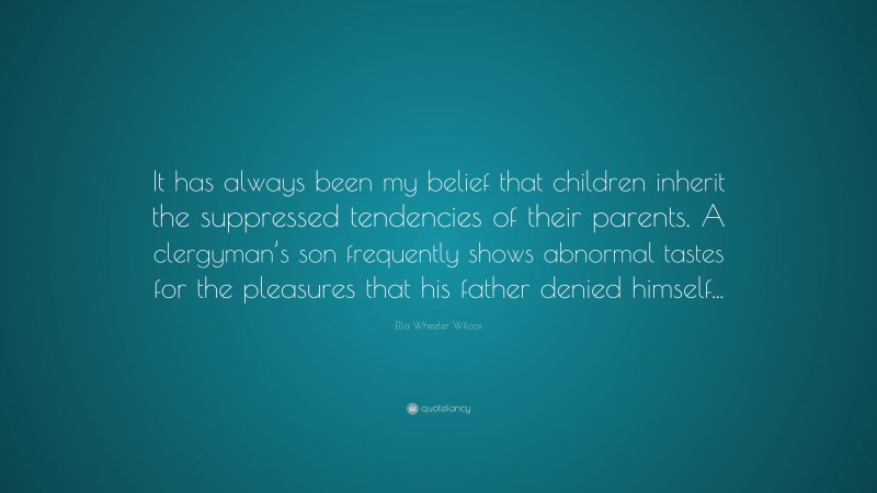 Ella Wheeler Wilcox Quote: “It has always been my belief that children inherit the suppressed tendencies of their parents. A clergyman’s son frequently shows abnormal tastes for the pleasures that his father denied himself...”