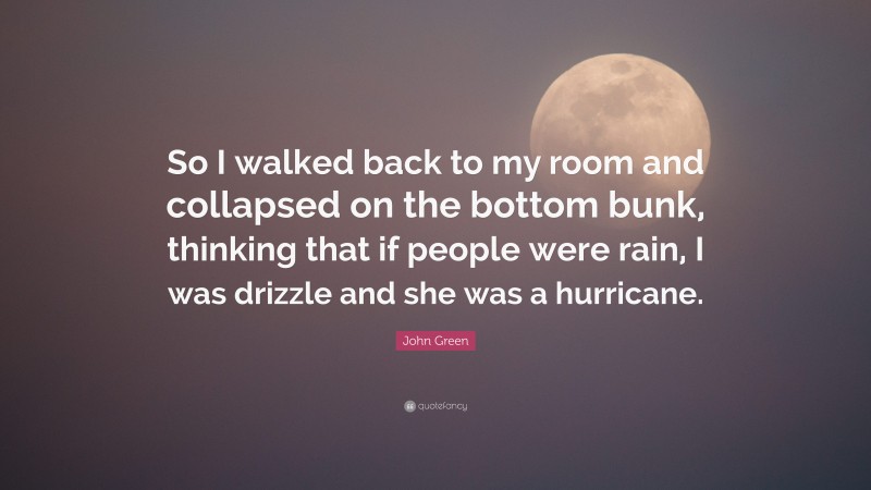 John Green Quote: “So I walked back to my room and collapsed on the bottom bunk, thinking that if people were rain, I was drizzle and she was a hurricane.”