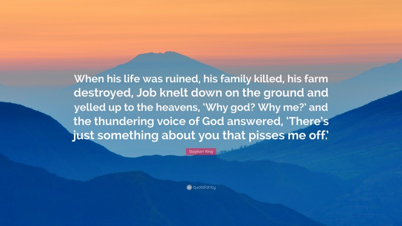 Stephen King Quote: “When his life was ruined, his family killed, his farm destroyed, Job knelt down on the ground and yelled up to the heavens, ‘Why god? Why me?’ and the thundering voice of God answered, ‘There’s just something about you that pisses me off.’”