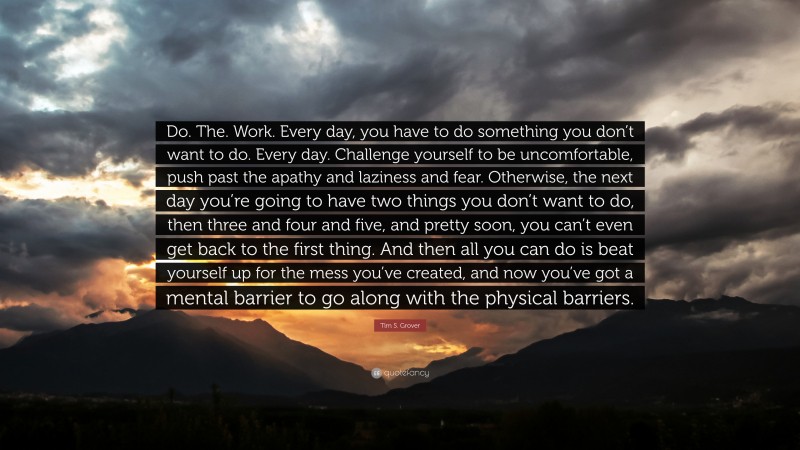 Tim S. Grover Quote: “Do. The. Work. Every day, you have to do something you don’t want to do. Every day. Challenge yourself to be uncomfortable, push past the apathy and laziness and fear. Otherwise, the next day you’re going to have two things you don’t want to do, then three and four and five, and pretty soon, you can’t even get back to the first thing. And then all you can do is beat yourself up for the mess you’ve created, and now you’ve got a mental barrier to go along with the physical barriers.”