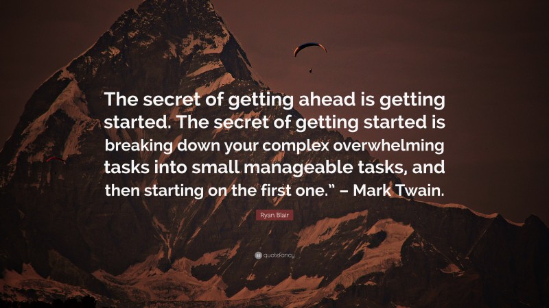 Ryan Blair Quote: “The secret of getting ahead is getting started. The secret of getting started is breaking down your complex overwhelming tasks into small manageable tasks, and then starting on the first one.” – Mark Twain.”