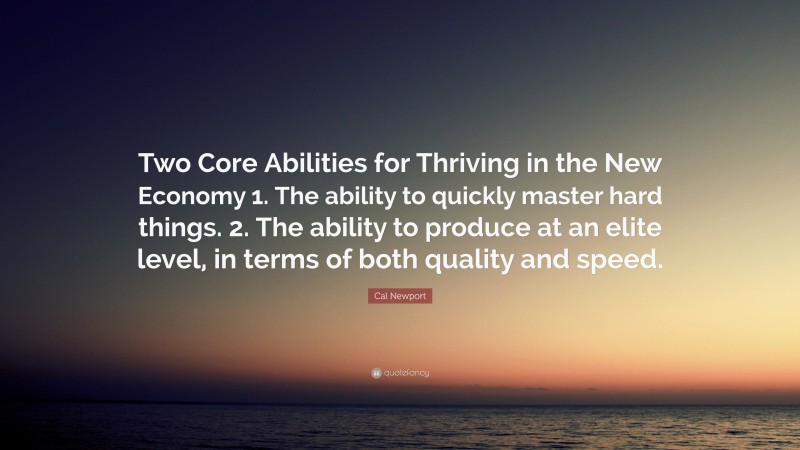 Cal Newport Quote: “Two Core Abilities for Thriving in the New Economy 1. The ability to quickly master hard things. 2. The ability to produce at an elite level, in terms of both quality and speed.”