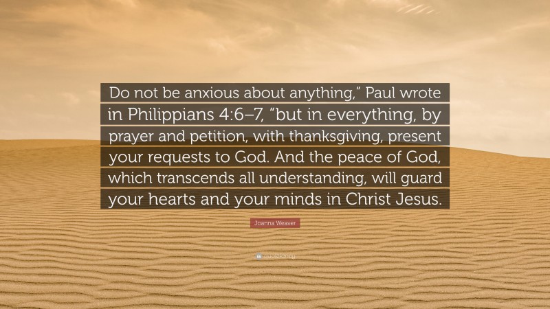 Joanna Weaver Quote: “Do not be anxious about anything,” Paul wrote in Philippians 4:6–7, “but in everything, by prayer and petition, with thanksgiving, present your requests to God. And the peace of God, which transcends all understanding, will guard your hearts and your minds in Christ Jesus.”