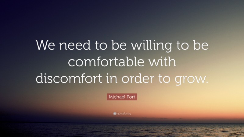 Michael Port Quote: “We need to be willing to be comfortable with discomfort in order to grow.”