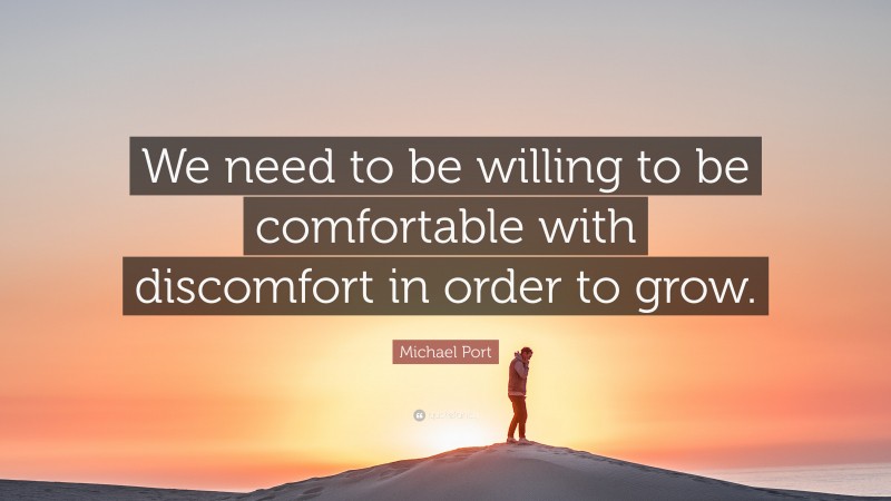 Michael Port Quote: “We need to be willing to be comfortable with discomfort in order to grow.”
