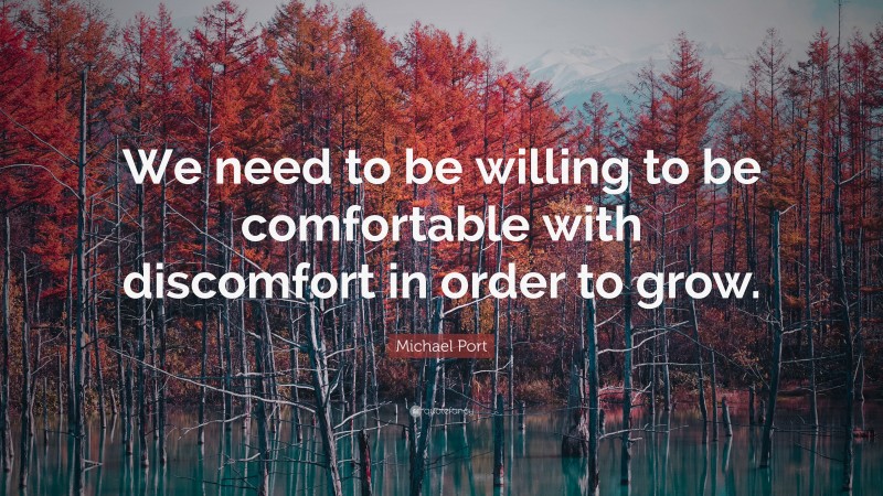 Michael Port Quote: “We need to be willing to be comfortable with discomfort in order to grow.”
