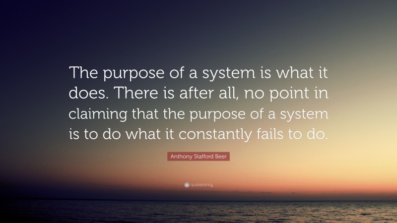 Anthony Stafford Beer Quote: “The purpose of a system is what it does. There is after all, no point in claiming that the purpose of a system is to do what it constantly fails to do.”