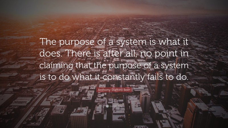 Anthony Stafford Beer Quote: “The purpose of a system is what it does. There is after all, no point in claiming that the purpose of a system is to do what it constantly fails to do.”