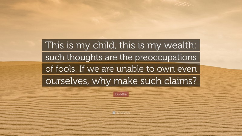 Buddha Quote: “This is my child, this is my wealth: such thoughts are the preoccupations of fools. If we are unable to own even ourselves, why make such claims?”