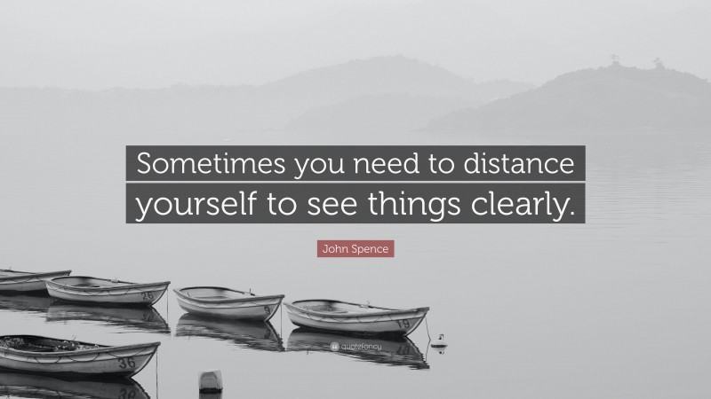 John Spence Quote: “Sometimes you need to distance yourself to see things clearly.”