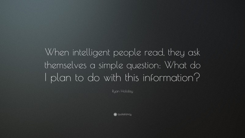 Ryan Holiday Quote: “When intelligent people read, they ask themselves a simple question: What do I plan to do with this information?”