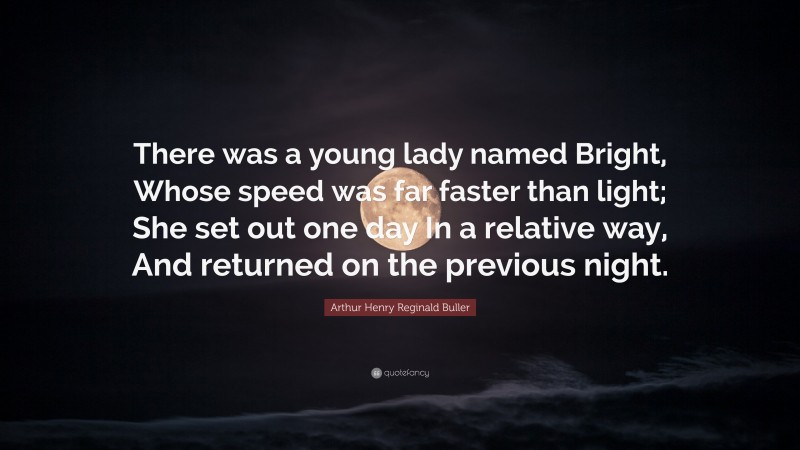 Arthur Henry Reginald Buller Quote: “There was a young lady named Bright, Whose speed was far faster than light; She set out one day In a relative way, And returned on the previous night.”
