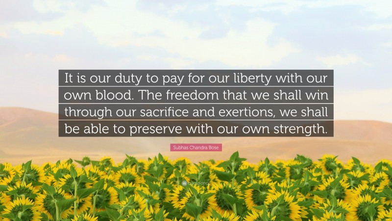 Subhas Chandra Bose Quote: “It is our duty to pay for our liberty with our own blood. The freedom that we shall win through our sacrifice and exertions, we shall be able to preserve with our own strength.”