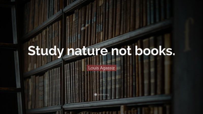 Louis Agassiz Quote: “Study nature not books.”