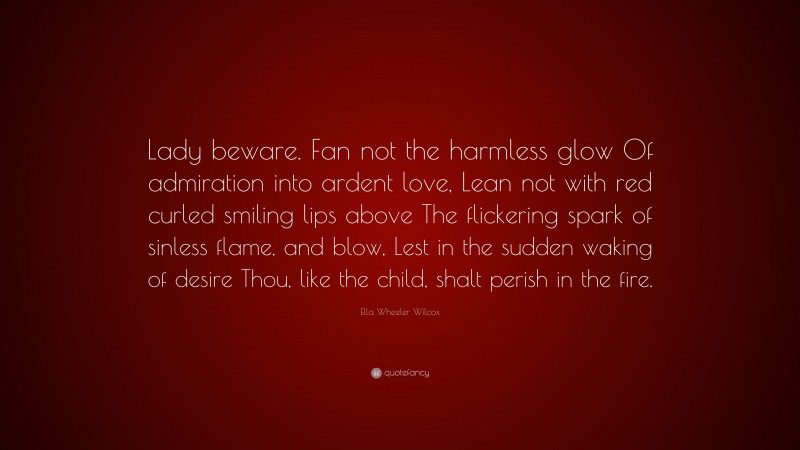 Ella Wheeler Wilcox Quote: “Lady beware. Fan not the harmless glow Of admiration into ardent love, Lean not with red curled smiling lips above The flickering spark of sinless flame, and blow, Lest in the sudden waking of desire Thou, like the child, shalt perish in the fire.”