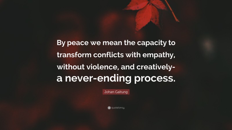 Johan Galtung Quote: “By peace we mean the capacity to transform conflicts with empathy, without violence, and creatively- a never-ending process.”