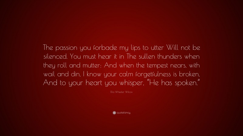 Ella Wheeler Wilcox Quote: “The passion you forbade my lips to utter Will not be silenced. You must hear it in The sullen thunders when they roll and mutter: And when the tempest nears, with wail and din, I know your calm forgetfulness is broken, And to your heart you whisper, “He has spoken.””