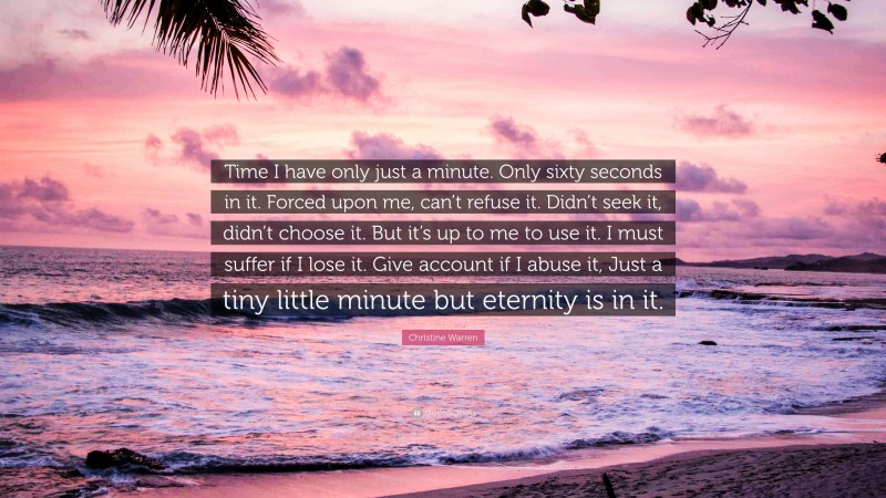 Christine Warren Quote: “Time I have only just a minute. Only sixty seconds in it. Forced upon me, can’t refuse it. Didn’t seek it, didn’t choose it. But it’s up to me to use it. I must suffer if I lose it. Give account if I abuse it, Just a tiny little minute but eternity is in it.”